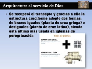 Arquitectura al servicio de Dios
• Se recuperó el transepto y gracias a ello la
estructura cruciforme adoptó dos formas:
de brazos iguales (planta de cruz griega) o
desiguales (planta de cruz latina), siendo
esta última más usada en iglesias de
peregrinación
 