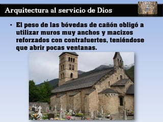 Arquitectura al servicio de Dios
• El peso de las bóvedas de cañón obligó a
utilizar muros muy anchos y macizos
reforzados con contrafuertes, teniéndose
que abrir pocas ventanas.
 