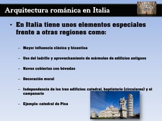 Arquitectura románica en Italia
• En Italia tiene unos elementos especiales
frente a otras regiones como:
– Mayor influencia clásica y bizantina
– Uso del ladrillo y aprovechamiento de mármoles de edificios antiguos
– Naves cubiertas con bóvedas
– Decoración mural
– Independencia de los tres edificios: catedral, baptisterio (circulares) y el
campanario
– Ejemplo: catedral de Pisa
 