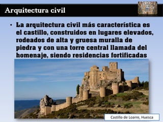 Arquitectura civil
• La arquitectura civil más característica es
el castillo, construidos en lugares elevados,
rodeados de alta y gruesa muralla de
piedra y con una torre central llamada del
homenaje, siendo residencias fortificadas
Castillo de Loarre, Huesca
 