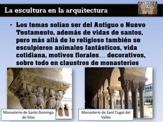 La escultura en la arquitectura
• Los temas solían ser del Antiguo o Nuevo
Testamento, además de vidas de santos,
pero más allá de lo religioso también se
esculpieron animales fantásticos, vida
cotidiana, motivos florales… decorativos,
sobre todo en claustros de monasterios
Monasterio de Sant Cugat del
Vallès
Monasterio de Santo Domingo
de Silos
 