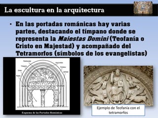 La escultura en la arquitectura
• En las portadas románicas hay varias
partes, destacando el tímpano donde se
representa la Maiestas Domini (Teofanía o
Cristo en Majestad) y acompañado del
Tetramorfos (símbolos de los evangelistas)
Ejemplo de Teofanía con el
tetramorfos
 