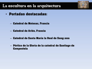 La escultura en la arquitectura
• Portadas destacadas:
– Catedral de Moissac, Francia
– Catedral de Arlés, Francia
– Catedral de Santa María la Real de Sangüesa
– Pórtico de la Gloria de la catedral de Santiago de
Compostela
 