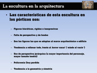 La escultura en la arquitectura
• Las características de esta escultura en
los pórticos son:
– Figuras hieráticas, rígidas e inexpresivas
– Falta de perspectiva y de fondos
– Son las figuras las que se adaptan al marco arquitectónico o edificio
– Tendencia a rellenar todo, frente al horror vacui (“miedo al vacío”)
– Uso de perspectiva jerárquica (a mayor importancia del personaje,
mayor tamaño tendrá)
– Policromía (hoy perdida
– Tendencia a la geometría y simetría
 