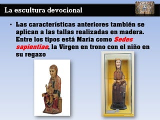 La escultura devocional
• Las características anteriores también se
aplican a las tallas realizadas en madera.
Entre los tipos está María como Sedes
sapientiae, la Virgen en trono con el niño en
su regazo
 