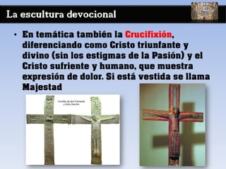 La escultura devocional
• En temática también la Crucifixión,
diferenciando como Cristo triunfante y
divino (sin los estigmas de la Pasión) y el
Cristo sufriente y humano, que muestra
expresión de dolor. Si está vestida se llama
Majestad
 
