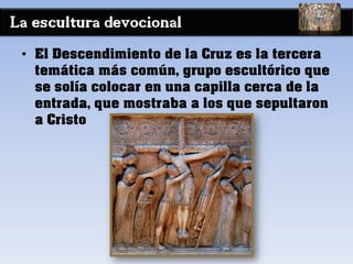 La escultura devocional
• El Descendimiento de la Cruz es la tercera
temática más común, grupo escultórico que
se solía colocar en una capilla cerca de la
entrada, que mostraba a los que sepultaron
a Cristo
 