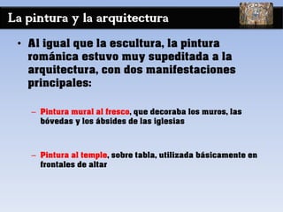 La pintura y la arquitectura
• Al igual que la escultura, la pintura
románica estuvo muy supeditada a la
arquitectura, con dos manifestaciones
principales:
– Pintura mural al fresco, que decoraba los muros, las
bóvedas y los ábsides de las iglesias
– Pintura al temple, sobre tabla, utilizada básicamente en
frontales de altar
 