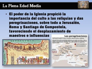 La Plena Edad Media
• El poder de la Iglesia propició la
importancia del culto a las reliquias y das
peregrinaciones, sobre todo a Jerusalén,
Roma y Santiago de Compostela,
favoreciendo el desplazamiento de
maestros e influencias
 