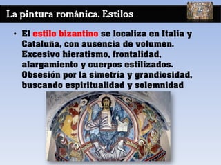 La pintura románica. Estilos
• El estilo bizantino se localiza en Italia y
Cataluña, con ausencia de volumen.
Excesivo hieratismo, frontalidad,
alargamiento y cuerpos estilizados.
Obsesión por la simetría y grandiosidad,
buscando espiritualidad y solemnidad
 