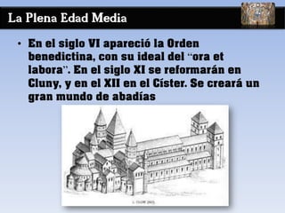 La Plena Edad Media
• En el siglo VI apareció la Orden
benedictina, con su ideal del “ora et
labora”. En el siglo XI se reformarán en
Cluny, y en el XII en el Císter. Se creará un
gran mundo de abadías
 