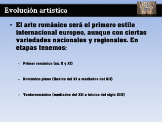 Evolución artística
• El arte románico será el primero estilo
internacional europeo, aunque con ciertas
variedades nacionales y regionales. En
etapas tenemos:
– Primer románico (ss. X y XI)
– Románico pleno (finales del XI a mediados del XII)
– Tardorrománico (mediados del XII a inicios del siglo XIII)
 