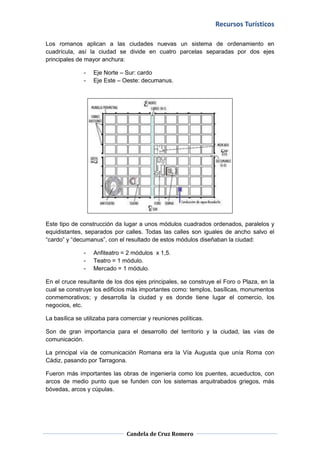 Recursos Turísticos
Candela de Cruz Romero
Los romanos aplican a las ciudades nuevas un sistema de ordenamiento en
cuadrícula, así la ciudad se divide en cuatro parcelas separadas por dos ejes
principales de mayor anchura:
- Eje Norte – Sur: cardo
- Eje Este – Oeste: decumanus.
Este tipo de construcción da lugar a unos módulos cuadrados ordenados, paralelos y
equidistantes, separados por calles. Todas las calles son iguales de ancho salvo el
“cardo” y “decumanus”, con el resultado de estos módulos diseñaban la ciudad:
- Anfiteatro = 2 módulos x 1,5.
- Teatro = 1 módulo.
- Mercado = 1 módulo.
En el cruce resultante de los dos ejes principales, se construye el Foro o Plaza, en la
cual se construye los edificios más importantes como: templos, basílicas, monumentos
conmemorativos; y desarrolla la ciudad y es donde tiene lugar el comercio, los
negocios, etc.
La basílica se utilizaba para comerciar y reuniones políticas.
Son de gran importancia para el desarrollo del territorio y la ciudad, las vías de
comunicación.
La principal vía de comunicación Romana era la Vía Augusta que unía Roma con
Cádiz, pasando por Tarragona.
Fueron más importantes las obras de ingeniería como los puentes, acueductos, con
arcos de medio punto que se funden con los sistemas arquitrabados griegos, más
bóvedas, arcos y cúpulas.
 