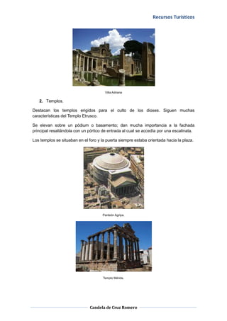 Recursos Turísticos
Candela de Cruz Romero
Villa Adriana
2. Templos.
Destacan los templos erigidos para el culto de los dioses. Siguen muchas
características del Templo Etrusco.
Se elevan sobre un pódium o basamento; dan mucha importancia a la fachada
principal resaltándola con un pórtico de entrada al cual se accedía por una escalinata.
Los templos se situaban en el foro y la puerta siempre estaba orientada hacia la plaza.
Panteón Agripa.
Templo Mérida.
 