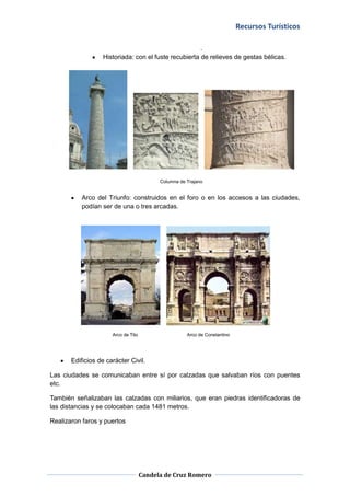 Recursos Turísticos
Candela de Cruz Romero
.
Historiada: con el fuste recubierta de relieves de gestas bélicas.
Columna de Trajano
Arco del Triunfo: construidos en el foro o en los accesos a las ciudades,
podían ser de una o tres arcadas.
Arco de Tito Arco de Constantino
Edificios de carácter Civil.
Las ciudades se comunicaban entre sí por calzadas que salvaban ríos con puentes
etc.
También señalizaban las calzadas con miliarios, que eran piedras identificadoras de
las distancias y se colocaban cada 1481 metros.
Realizaron faros y puertos
 