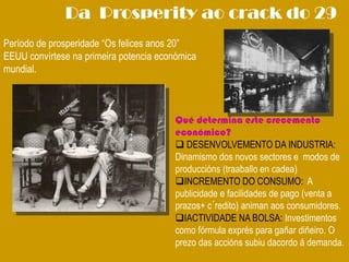 Da Prosperity ao crack do 29
Período de prosperidade “Os felices anos 20”
EEUU convírtese na primeira potencia económica
mundial.
Qué determina este crecemento
económico?
 DESENVOLVEMENTO DA INDUSTRIA:
Dinamismo dos novos sectores e modos de
produccións (traaballo en cadea)
INCREMENTO DO CONSUMO: A
publicidade e facilidades de pago (venta a
prazos+ c´redito) animan aos consumidores.
IACTIVIDADE NA BOLSA: Investimentos
como fórmula exprés para gañar diñeiro. O
prezo das accións subiu dacordo á demanda.
 