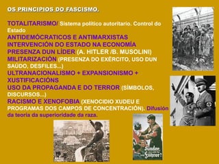 OS PRINCIPIOS DO FASCISMO.
TOTALITARISMO/ Sistema político autoritario. Control do
Estado
ANTIDEMÓCRATICOS E ANTIMARXISTAS
INTERVENCIÓN DO ESTADO NA ECONOMÍA
PRESENZA DUN LÍDER (A. HITLER /B. MUSOLINI)
MILITARIZACIÓN (PRESENZA DO EXÉRCITO, USO DUN
SAÚDO, DESFILES...)
ULTRANACIONALISMO + EXPANSIONISMO +
XUSTIFICACIÓNS
USO DA PROPAGANDA E DO TERROR (SÍMBOLOS,
DISCURSOS...)
RACISMO E XENOFOBIA (XENOCIDIO XUDEU E
PROGRAMAS DOS CAMPOS DE CONCENTRACIÓN). Difusión
da teoría da superioridade da raza.
 