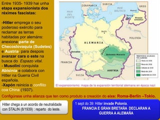 Entre 1935- 1939 hai unha
etapa expansionista dos
réximes fascistas:
-Hitler emprega o seu
poderoso exército para
reclamar as terras
habitadas por alemáns:
anexiona parte de
Checoslovaquia (Sudetes)
e Austria, para despois
avanzar cara o este na
busca do Espazo vital.
- Musolini conquista
Abisinia e colabora con
Hitler na Guerra Civil
española.
-Xapón reinicia o conflito
coa China (1937).
Configúrase unha alianza que ten como produto a creación do eixe: Roma-Berlín –Tokio.
Hitler chega a un acordo de neutralidade
con STALIN (8/1939) : reparto do leste.
1 sept do 39: Hitler invade Polonia.
FRANCIA E GRAN BRETAÑA DECLARAN A
GUERRA A ALEMAÑA
 