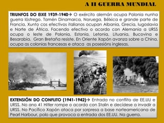 TRIUNFOS DO EIXE 1939-1940 O exército alemán ocupa Polonia nunha
guerra lóstrego. Tamén Dinamarca, Noruega, Bélxica e grande parte de
Francia. Xunto cos efectivos italianos ocupan Albania, Grecia, Iugoslavia
e Norte de África. Facendo efectivo o acordo con Alemania a URSS
ocupa o leste de Polonia, Estonia, Letonia, Lituania, Bucovina e
Besarabia. Gran Bretaña resiste. En Oriente Xapón avanza sobre a China,
ocupa as colonias francesas e ataca as posesións inglesas.
EXTENSIÓN DO CONFLITO (1941-1942) Entrada no conflito de EE.UU e
URSS. No ano 41 Hitler rompe o acordo con Stalin e decídese a invadir a
URSS. No Pacífico Xapón ataca por sorpresa a base norteamericana de
Pearl Harbour, polo que provoca a entrada dos EE.UU. Na guerra.
A II GUERRA MUNDIAL
 