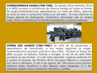 VITORIA DOS ALIADOS (1944-1945) En xuño do 44 prodúcese o
desembarco de Normandía, e nos meses seguintes os anglo-
norteamericanos avanzan posicións cara o Rhin. No leste as tropas da
URSS ocupan os Balcáns, Polonia e Hungría. O día 30 de abril Hitler
suicídase no seu´búnker . O 4 de maio alemaña capitula poñendo fin
á guerra en Europa. No Pacífico EE.UU recupera Filipinas e conquista
iwo Jima e Okinawa. O día 6 de agosto de 1945 lanza unha bomba
atómica sobre Hiroshima e días despois sobre Nagasaki. O 2 de
setembro Xapón asina a rendición. Remata o conflito.
CONTRAOFENSIVA ALIADA (1942-1943). Os aliados (Gran Bretaña, EE.UU
e a URSS) acadan a contención do avance inimigo en todas as frontes.
Os anglo-norteamericanos desembarcan no norte de África, derrotan
ás forza do eixe e conquistan Sicilia e sur de Italia. Os rusos derrotan ás
tropas alemás en Stalingrado, facéndoos retroceder ate as chairas
rusas. EE.UU contraataca no Pacífico impedindo o avance xaponés.
 