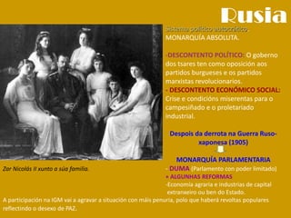 Rusia
Zar Nicolás II xunto a súa familia.
Sistema político autocrático.
MONARQUÍA ABSOLUTA.
-DESCONTENTO POLÍTICO: O goberno
dos tsares ten como oposición aos
partidos burgueses e os partidos
marxistas revolucionarios.
- DESCONTENTO ECONÓMICO SOCIAL:
Crise e condicións miserentas para o
campesiñado e o proletariado
industrial.
Despois da derrota na Guerra Ruso-
xaponesa (1905)
MONARQUÍA PARLAMENTARIA
- DUMA (Parlamento con poder limitado)
+ ALGUNHAS REFORMAS
-Economía agraria e industrias de capital
extranxeiro ou ben do Estado.
A participación na IGM vai a agravar a situación con máis penuria, polo que haberá revoltas populares
reflectindo o desexo de PAZ.
 