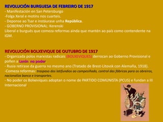 REVOLUCIÓN BURGUESA DE FEBREIRO DE 1917
- Manifestación en San Petersburgo
-Folga Xeral e motíns nos cuarteis.
- Deponse ao Tsar e instáurase unha República.
- GOBERNO PROVISIONAL: Kerenski
Liberal e burgués que comeza reformas ainda que mantén ao país como contendente na
IGM.
REVOLUCIÓN BOLXEVIQUE DE OUTUBRO DE 1917
- Organizada polos marxistas radicais (BOLXEVIQUES) derrocan ao Goberno Provisional e
poñen a Lenin no poder.
- Rusia retírase da guerra no mesmo ano (Tratado de Brest-Litovsk con Alemaña, 1918).
-Comeza reformas: traspaso dos latifundios ao campesiñado, control das fábricas para os obreiros,
nacionaliza banca e transportes.
- No poder os Bolxeviques adoptan o nome de PARTIDO COMUNISTA (PCUS) e fundan a III
Internacional.
 
