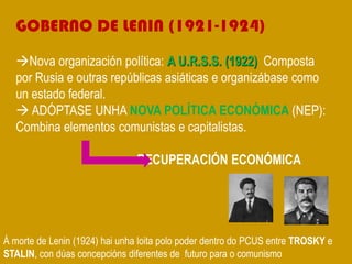 GOBERNO DE LENIN (1921-1924)
Nova organización política: A U.R.S.S. (1922) Composta
por Rusia e outras repúblicas asiáticas e organizábase como
un estado federal.
 ADÓPTASE UNHA NOVA POLÍTICA ECONÓMICA (NEP):
Combina elementos comunistas e capitalistas.
RECUPERACIÓN ECONÓMICA
Á morte de Lenin (1924) hai unha loita polo poder dentro do PCUS entre TROSKY e
STALIN, con dúas concepcións diferentes de futuro para o comunismo
 