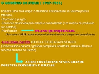 O GOBERNO DE STALIN ( 1927-1953)
Comeza unha nova etapa: o stalinismo. Estableceuse un sistema político
totalitario.
-Represión e purgas.
-Economía planificada polo estado e nacionalizada (=os medios de produción
son estatais).
-Planificación PLANS QUINQUENAIS.
(Para sacar á URSS, acadar o desenvolvemento industrial e chegar a ser autosuficiente).
-A NACIONALIZACIÓN AFECTAA TODAS AS ACTIVIDADES
(Colectivización da terra / grandes complexos industriais estatais / Banca e
servizos en mans do Estado)
A URSS CONVÉRTESE NUNHA GRANDE
POTENCIA ECONÓMICA E MILITAR
 