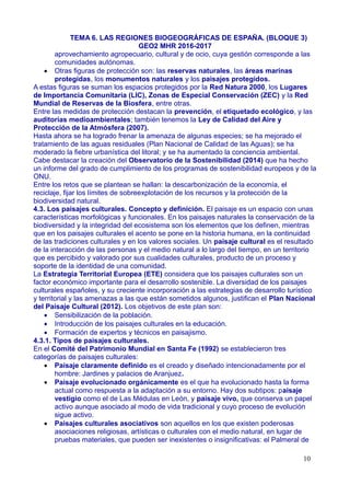 TEMA 6. LAS REGIONES BIOGEOGRÁFICAS DE ESPAÑA. (BLOQUE 3)
GEO2 MHR 2016-2017
aprovechamiento agropecuario, cultural y de ocio, cuya gestión corresponde a las
comunidades autónomas.
 Otras figuras de protección son: las reservas naturales, las áreas marinas
protegidas, los monumentos naturales y los paisajes protegidos.
A estas figuras se suman los espacios protegidos por la Red Natura 2000, los Lugares
de Importancia Comunitaria (LIC), Zonas de Especial Conservación (ZEC) y la Red
Mundial de Reservas de la Biosfera, entre otras.
Entre las medidas de protección destacan la prevención, el etiquetado ecológico, y las
auditorías medioambientales; también tenemos la Ley de Calidad del Aire y
Protección de la Atmósfera (2007).
Hasta ahora se ha logrado frenar la amenaza de algunas especies; se ha mejorado el
tratamiento de las aguas residuales (Plan Nacional de Calidad de las Aguas); se ha
moderado la fiebre urbanística del litoral; y se ha aumentado la conciencia ambiental.
Cabe destacar la creación del Observatorio de la Sostenibilidad (2014) que ha hecho
un informe del grado de cumplimiento de los programas de sostenibilidad europeos y de la
ONU.
Entre los retos que se plantean se hallan: la descarbonización de la economía, el
reciclaje, fijar los límites de sobreexplotación de los recursos y la protección de la
biodiversidad natural.
4.3. Los paisajes culturales. Concepto y definición. El paisaje es un espacio con unas
características morfológicas y funcionales. En los paisajes naturales la conservación de la
biodiversidad y la integridad del ecosistema son los elementos que los definen, mientras
que en los paisajes culturales el acento se pone en la historia humana, en la continuidad
de las tradiciones culturales y en los valores sociales. Un paisaje cultural es el resultado
de la interacción de las personas y el medio natural a lo largo del tiempo, en un territorio
que es percibido y valorado por sus cualidades culturales, producto de un proceso y
soporte de la identidad de una comunidad.
La Estrategia Territorial Europea (ETE) considera que los paisajes culturales son un
factor económico importante para el desarrollo sostenible. La diversidad de los paisajes
culturales españoles, y su creciente incorporación a las estrategias de desarrollo turístico
y territorial y las amenazas a las que están sometidos algunos, justifican el Plan Nacional
del Paisaje Cultural (2012). Los objetivos de este plan son:
 Sensibilización de la población.
 Introducción de los paisajes culturales en la educación.
 Formación de expertos y técnicos en paisajismo.
4.3.1. Tipos de paisajes culturales.
En el Comité del Patrimonio Mundial en Santa Fe (1992) se establecieron tres
categorías de paisajes culturales:
 Paisaje claramente definido es el creado y diseñado intencionadamente por el
hombre: Jardines y palacios de Aranjuez.
 Paisaje evolucionado orgánicamente es el que ha evolucionado hasta la forma
actual como respuesta a la adaptación a su entorno. Hay dos subtipos: paisaje
vestigio como el de Las Médulas en León, y paisaje vivo, que conserva un papel
activo aunque asociado al modo de vida tradicional y cuyo proceso de evolución
sigue activo.
 Paisajes culturales asociativos son aquellos en los que existen poderosas
asociaciones religiosas, artísticas o culturales con el medio natural, en lugar de
pruebas materiales, que pueden ser inexistentes o insignificativas: el Palmeral de
10
 