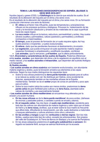 TEMA 6. LAS REGIONES BIOGEOGRÁFICAS DE ESPAÑA. (BLOQUE 3)
GEO2 MHR 2016-2017
líquidos (agua) y gases (CO2). La Edafología es la ciencia que estudia los suelos. Es el
resultado de la alteración del roquedo por el clima y los seres vivos.
Es el resultado de la alteración del roquedo por el clima y los seres vivos. En su formación
y evolución intervienen una serie de factores:
 El clima es el factor más influyente, pues las temperaturas y precipitaciones
influyen en los procesos químicos y biológicos. Provocan la meteorización de las
rocas y la lixiviación (disolución y arrastre de los materiales de la capa superficial
hacia las capas bajas).
 La roca madre influye en la textura, estructura, permeabilidad y acidez. Hay suelos
silíceos (sueltos y permeables), calizos (pastosos y permeables) y arcillosos
(compactos e impermeables).
 El tiempo, pues el proceso de formación de un suelo requiere siglos. Así hay
suelos jóvenes o incipientes y suelos evolucionados.
 El relieve, dado que las pendientes favorecen el deslizamiento y la erosión.
 La vegetación, que puede enriquecer el suelo aportando materia orgánica
(especies frondosas) o empobrecerlo y acidificarlo (eucalipto, coníferas)
 Los animales, que lo remueven, y el hombre, que lo altera profundamente.
1.3.1. Diversidad y características de los suelos de España. Podemos diferenciar
entre suelos zonales, que dependen del clima y de la vegetación en equilibrio con el
medio natural; y los suelos azonales e intrazonales, que dependen del sustrato litológico
y la topografía.
A) Suelos zonales.
- Los suelos zonales en clima oceánico son bastante evolucionados, con abundante
materia orgánica y ácidos, pues la lixiviación arrastra sus elementos a las capas
inferiores. Según la roca madre distinguimos los siguientes tipos:
 Sobre la roca silícea predomina la tierra parda húmeda apropiada para el cultivo
si se reduce su acidez con cal. Se distribuye por Galicia, zona occidental de
Asturias, apareciendo también en las montañas silíceas de la España
mediterránea. También se da el ranker propio de zonas en pendiente y poco apto
para el cultivo.
 Sobre la roca madre caliza los suelos son menos ácidos, predominan la tierra
parda caliza de gran fertilidad para cultivos y la terra fusca, asentada sobre
calizas de montaña y uso esencialmente forestal.
- Los suelos zonales de clima mediterráneo se encuentran muy alterados por la
erosión y la acción humana.
 En las rocas silíceas se da la tierra parda meridional, de poca acidez, (dehesas
de encinas y pastizales pobres, o cereales cuando se encala y abona).
 En el roquedo calizo, hay dos tipos: el suelo rojo mediterráneo, excelente para
todo tipo de cultivos con abundancia de materia orgánica y color rojizo por el óxido
de hierro y la terra rossa, arcilloso, que al estar sobre la roca madre es frecuente
que aflore ésta, dificultando la mecanización, por ello, suele dedicarse a matorrales
o bosques adehesados y cultivos arbóreos como olivo y almendro.
 En las arcillas y margas surgen los vertisuelos o tierras negras. Son los más
fértiles, usados para todo tipo de cultivo, excepto los arborescentes. Son propios
del valle del Guadalquivir, la Tierra de Barros en Badajoz y la cuenca de Pamplona.
 En las áreas esteparias predomina el suelo gris subdesértico o serosem. En
regadío es bastante fértil, aunque se saliniza fácilmente por la acusada
2
 