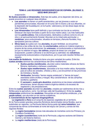 TEMA 6. LAS REGIONES BIOGEOGRÁFICAS DE ESPAÑA. (BLOQUE 3)
GEO2 MHR 2016-2017
evaporación.
B) Suelos azonales e intrazonales. Este tipo de suelos, al no depender del clima, se
puede encontrar en cualquier área climática.
 Los azonales no tienen un perfil característico, por ser jóvenes o estar en
pendientes pronunciadas. Abundan en el curso del río Duero y de sus afluentes, en
la depresión del Guadalquivir, en la huerta valenciana y en las áreas bajas de las
islas Canarias.
 Los intrazonales tiene perfil definido y que contrasta con los de su entorno.
Destacan dos tipos formados a partir de la roca madre caliza. Los más habituales
son los pardo-calizos, más evolucionados, dedicados a cultivos como la vid y el
olivo o al aprovechamiento forestal. Abundan en la mitad este peninsular; y
rendzinas, poco evolucionados, situados en terrazas y llanuras fluviales, muy
apropiados para los cultivos
 Otros tipos de suelos son: los aluviales, de gran fertilidad, se encuentran
próximos a las orillas de los ríos; los encharcados, pobres en materia orgánica y
propios de las zonas endorreicas; los arenosos, no evolucionados e improductivos
ya que no retienen el agua; los salinos, propios de áreas con una gran
evaporación, pueden cultivarse si se disminuye su salinidad; los volcánicos,
escasamente evolucionados e improductivos, por lo que solo resultan fértiles con
regadío.
Los suelos de Andalucía. Andalucía tiene una gran variedad de suelos. Entre los
suelos zonales dominan los característicos del clima mediterráneo:
▪ Suelos pardos meridionales, abundan sobre materiales silíceos de Sierra
Morena, dedicados a dehesas y pastizales.
▪ Suelos rojos mediterráneos, asociados a la roca madre caliza. Apropiados
para el cultivo de cereales, viñedos y olivo, y se encuentran en las provincias
de Córdoba y Sevilla.
▪ Vertisuelos, llamados “tierras negras andaluzas” o “tierras de bujeo”,
asentados sobre arcillas y margas. Muy característicos de las campiñas
sevillana y gaditana.
▪ El serosem o suelo gris desértico, predomina en las áreas subdesérticas
almerienses, tienen escasa materia orgánica debido a la escasez de
vegetación y de precipitaciones.
Entre los suelos azonales abundan los aluviales, creados por sedimentos de los ríos y
fértiles para la agricultura, como los del bajo valle del Guadalquivir. Entre los suelos
intrazonales predominan las rendzinas, frecuentes en las campiñas andaluzas, y los
pardo-calizos, que abundan en las sierras subbéticas.
2. Características de las regiones biogeográficas.
La vegetación o flora es el conjunto de especies vegetales de un territorio.
En la Tierra existen grandes conjuntos florísticos denominados reinos florales, que se
subdividen en regiones. La Península Ibérica forma parte del reino holoártico, que
comprende las tierras continentales al norte del trópico de Cáncer y consta de tres
regiones florales:
 La región boreoalpina (zonas más elevadas de montañas como los Pirineos y la
Cordillera Cantábrica).
 La región eurosiberiana (norte de la Península y algunos sectores del Sistema
Central y del Sistema Ibérico).
 La región mediterránea (resto de la Península).
3
 