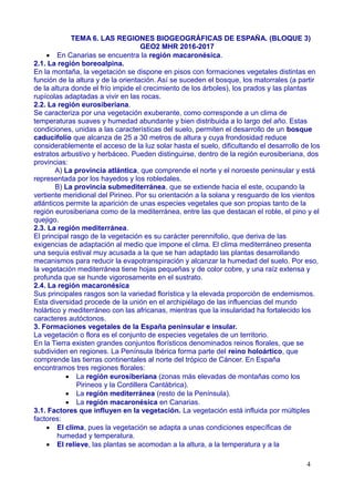 TEMA 6. LAS REGIONES BIOGEOGRÁFICAS DE ESPAÑA. (BLOQUE 3)
GEO2 MHR 2016-2017
 En Canarias se encuentra la región macaronésica.
2.1. La región boreoalpina.
En la montaña, la vegetación se dispone en pisos con formaciones vegetales distintas en
función de la altura y de la orientación. Así se suceden el bosque, los matorrales (a partir
de la altura donde el frío impide el crecimiento de los árboles), los prados y las plantas
rupícolas adaptadas a vivir en las rocas.
2.2. La región eurosiberiana.
Se caracteriza por una vegetación exuberante, como corresponde a un clima de
temperaturas suaves y humedad abundante y bien distribuida a lo largo del año. Estas
condiciones, unidas a las características del suelo, permiten el desarrollo de un bosque
caducifolio que alcanza de 25 a 30 metros de altura y cuya frondosidad reduce
considerablemente el acceso de la luz solar hasta el suelo, dificultando el desarrollo de los
estratos arbustivo y herbáceo. Pueden distinguirse, dentro de la región eurosiberiana, dos
provincias:
A) La provincia atlántica, que comprende el norte y el noroeste peninsular y está
representada por los hayedos y los robledales.
B) La provincia submediterránea, que se extiende hacia el este, ocupando la
vertiente meridional del Pirineo. Por su orientación a la solana y resguardo de los vientos
atlánticos permite la aparición de unas especies vegetales que son propias tanto de la
región eurosiberiana como de la mediterránea, entre las que destacan el roble, el pino y el
quejigo.
2.3. La región mediterránea.
El principal rasgo de la vegetación es su carácter perennifolio, que deriva de las
exigencias de adaptación al medio que impone el clima. El clima mediterráneo presenta
una sequía estival muy acusada a la que se han adaptado las plantas desarrollando
mecanismos para reducir la evapotranspiración y alcanzar la humedad del suelo. Por eso,
la vegetación mediterránea tiene hojas pequeñas y de color cobre, y una raíz extensa y
profunda que se hunde vigorosamente en el sustrato.
2.4. La región macaronésica
Sus principales rasgos son la variedad florística y la elevada proporción de endemismos.
Esta diversidad procede de la unión en el archipiélago de las influencias del mundo
holártico y mediterráneo con las africanas, mientras que la insularidad ha fortalecido los
caracteres autóctonos.
3. Formaciones vegetales de la España peninsular e insular.
La vegetación o flora es el conjunto de especies vegetales de un territorio.
En la Tierra existen grandes conjuntos florísticos denominados reinos florales, que se
subdividen en regiones. La Península Ibérica forma parte del reino holoártico, que
comprende las tierras continentales al norte del trópico de Cáncer. En España
encontramos tres regiones florales:
 La región eurosiberiana (zonas más elevadas de montañas como los
Pirineos y la Cordillera Cantábrica).
 La región mediterránea (resto de la Península).
 La región macaronésica en Canarias.
3.1. Factores que influyen en la vegetación. La vegetación está influida por múltiples
factores:
 El clima, pues la vegetación se adapta a unas condiciones específicas de
humedad y temperatura.
 El relieve, las plantas se acomodan a la altura, a la temperatura y a la
4
 