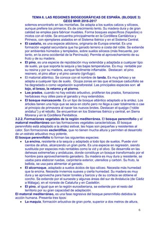 TEMA 6. LAS REGIONES BIOGEOGRÁFICAS DE ESPAÑA. (BLOQUE 3)
GEO2 MHR 2016-2017
solemos encontrarlo en las montañas. Se adapta a los suelos calizos y silíceos,
aunque prefiere los primeros. Es de crecimiento lento. Su madera dura y de gran
calidad se emplea para fabricar muebles. Forma bosques específicos (hayedos) o
mixtos con el roble. Se encuentra principalmente en la Cordillera Cantábrica y
Pirineos, con ejemplares aislados en el Sistema Ibérico y en el Sistema Central.
 El castaño, es una especie alóctona, originaria de Europa oriental. Es una
formación vegetal secundaria que ha ganado terreno a costa del roble. Se extiende
por ambientes húmedos y templados, sobre suelos silíceos (más frecuente, por
tanto, en la zona occidental de la Península). Permite el aprovechamiento de su
fruto y de su madera.
 El pino, es una especie de repoblación muy extendida y adaptada a cualquier tipo
de suelo, ya que soporta la sequía y las bajas temperaturas. Es muy rentable por
su resina y por su madera, aunque fácilmente inflamable. Destacan: el pino
resinero, el pino albar y el pino canario (ignífugo).
 El matorral atlántico. Se conoce con el nombre de landa. Es muy leñoso y se
adapta a cualquier tipo de suelo. Ocupa zonas en las que el bosque caducifolio se
ha degradado o como vegetación supraforestal. Las principales especies son: el
tojo, el brezo, la retama y el piorno.
 Los prados, cuando no hay estrato arbustivo, proliferan los prados, fomaciones
herbáceas muy útiles para el ganado y muy extendidos.
 El bosque marcescente. Es un tipo de bosque atlántico adaptado a la aridez. Los
árboles tienen una hoja que se seca en otoño pero no llega a caer totalmente o cae
al principio de primavera al nacer los nuevos brotes. Destacan el quejigo (“roble
andaluz”) y el rebollo. Se encuentran en los Sistemas Ibérico y central, en Sierra
Morena y en la Cordillera Penibética.
3.2.2. Formaciones vegetales de la región mediterránea. El bosque perennifolio y el
matorral mediterráneo son las formaciones vegetales características. El bosque
perennifolio está adaptado a la aridez estival, las hojas son pequeñas y resistentes al
calor. Son formaciones esclerófilas, que no tienen mucha altura y permiten el desarrollo
de un estrato arbustivo muy potente.
El bosque perennifolio lo forman las siguientes especies:
 La encina, resistente a la sequía y adaptado a todo tipo de suelos. Puede vivir
cientos de años, alcanzando un gran porte. Es una especie en regresión, siendo
sustituida por especies más rentables como la vid y el olivo. Se desarrolla en las
dehesas extremeñas y andaluzas, donde constituye un bosque transformado por el
hombre para aprovechamiento ganadero. Su madera es muy dura y resistente, se
usaba para elaborar ruedas, carpintería exterior, utensilios y carbón. Su fruto, la
bellota, se usa para alimentar al ganado.
 El alcornoque, adaptado a suelos ácidos de tipo silíceo. Necesita más humedad
que la encina. Necesita inviernos suaves y cierta humedad. Su madera es muy
dura y se aprovecha para hacer toneles y barcos y de su corteza se obtiene el
corcho. Se extiende por el suroeste y algunas áreas del sur de Andalucía (de Cádiz
a Málaga), en el noreste de Cataluña y en Castellón.
 El pino, al igual que en la región eurosiberiana, se extiende por el resto del
territorio por su gran capacidad de adaptación.
El matorral mediterráneo, es una fase regresiva del bosque perennifolio debidoa la
acción humana. Presenta tres tipos:
 La maquia, formación arbustiva de gran porte, superior a dos metros de altura,
6
 