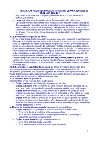 TEMA 6. LAS REGIONES BIOGEOGRÁFICAS DE ESPAÑA. (BLOQUE 3)
GEO2 MHR 2016-2017
muy densa e impenetrable. Las principales especies son la jara, el brezo, el
lentisco y la retama.
 La garriga, de menor densidad y altura. Destacan el tomillo y el romero.
 La estepa, formada por hierbas bajas mezcladas con algunas especies arbustivas
de escaso porte y densidad y dejan al descubierto unos suelos pobres. Destaca el
palmito, el cardo, el espartal, el espárrago y el orégano. Es propia de las zonas
semiáridas del sureste y del valle del Ebro, donde la sequía impide el desarrollo de
los árboles, y de las zonas donde la garriga se ha dagradado por la acción
humana.
3.2.3. Formaciones vegetales de ribera.
En las orillas de los ríos la humedad impregna el suelo y la vegetación presenta rasgos
diferentes a la vegetación característica del entorno, sobre todo en las zonas de clima
seco. La vegetación de ribera estabiliza los márgenes de los ríos y reduce la erosión
fluvial, favorece la sedimentación de materiales y fertiliza el terreno inundado. Modera
la temperatura del agua y la luz que le llega, ofrece lugar de refugio, cría y descanso a
muchas especies animales y depura las aguas subterráneas y freáticas. Su extensión
se ha reducido por la acción humana sobre los márgenes y cauces, la extensión de
cultivos y urbanizaciones, así como las canalizaciones.
Lo forman especies como alisos, sauces, chopos, álamos, fresnos y olmos. Son
especies de rápido crecimiento y madera blanda (chopo y sauce) para uso industrial.
Están acompañados de juncos y matorrales (cornejo, madreselva, zarzamora, rosales
silvestres, etc.).
3.2.4. Formaciones vegetales de montaña. La altitud provoca la disminución de la
temperatura y propicia una vegetación adaptada a condiciones específicas de
temperatura y humedad. Las especies vegetales se estudian por su posición en altura a
través de las llamadas cliseries. Generalmente se suceden de menor a mayor altura, el
bosque, el matorral, los prados y las plantas rupícolas.
a) La montaña alpina o pirenaica:
Representada en los Pirineos, tiene cuatro pisos:
 El piso basal hasta los 1200 m incluye encinas y robles.
 El piso subalpino entre los 1200 y los 2400 m reúne coníferas naturales (abeto,
pino negro y pino silvestre) sotobosque formado por rododendros y arándanos.
 El piso alpino entre los 2400 y los 3000 m, es el dominio del prado, de ciclo
vegetativo corto, pues está cubierto de nieve 7 u 8 meses al año. Sobre las rocas
desnudas crecen plantas pequeñas adaptadas a vivir en las rocas (rupícolas).
 El piso nival se sitúa por encima de los 3000 m en las zonas planas o de escasa
pendiente la nieve se mantiene todo el año y la vegetación es inexistente. En los
espacios con fuerte pendiente suelen crecer plantas rupícolas (musgos y líquenes),
cuando desaparece la nieve.
b) El resto de las montañas peninsulares carece de piso subalpino.
 El piso basal está ocupado por el bosque característico de su clima:
◦ En la zona de clima oceánico, el bosque caducifolio.
◦ En la de clima mediterráneo, el bosque perennifolio en la parte baja y
caducifolio o pinares a mayor altitud.
 El piso supraforestal incluye pequeños arbustos:
◦ En la zona atlántica, brezo y genista.
◦ En la mediterránea, arbustos y matorrales espinosos.
7
 