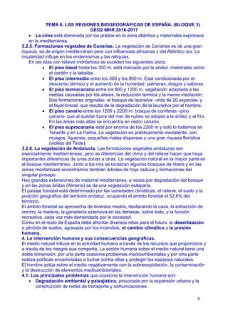 TEMA 6. LAS REGIONES BIOGEOGRÁFICAS DE ESPAÑA. (BLOQUE 3)
GEO2 MHR 2016-2017
 La cima está dominada por los prados en la zona atlántica y matorrales espinosos
en la mediterránea.
3.2.5. Formaciones vegetales de Canarias. La vegetación de Canarias es de una gran
riqueza, es de origen mediterráneo pero con influencias africanas y del Atlántico sur. La
insularidad influye en los endemismos y las reliquias.
En las islas con relieve montañoso se suceden los siguientes pisos:
 El piso basal hasta los 300 m, está marcado por la aridez: matorrales como
el cardón y la tabaiba.
 El piso intermedio entre los 300 y los 800 m. Está condicionada por el
descenso térmico y el aumento de la humedad: palmeras, dragos y sabinas.
 El piso termocanario entre los 800 y 1200 m. vegetación adaptada a las
nieblas causadas por los alisios, la reducción térmica y la menor insolación.
Dos formaciones originales: el bosque de laurisilva –más de 20 especies- y
el fayal-brezal, que resulta de la degradación de la laurisilva por el hombre.
 El piso canario entre los 1200 y 2200 m: bosque de coníferas –pino
canario- que al quedar fuera del mar de nubes se adapta a la aridez y al frío.
En las áreas más altas se encuentra en cedro canario.
 El piso supracanario está por encima de los 2200 m y solo lo hallamos en
Tenerife y en La Palma. La vegetación es prácticamente inexistente, con
musgos, líquenes, pequeñas matas dispersas y una gran riqueza florística
(violeta del Teide).
3.2.6. La vegetación de Andalucía. Las formaciones vegetales andaluzas son
esencialmente mediterráneas, pero as diferencias del clima y del relieve hacen que haya
importantes diferencias de unas zonas a otras. La vegetación natural en la mayor parte es
el bosque mediterráneo. Junto a los ríos se localizan algunos bosques de ribera y en las
zonas montañosas encontramos también árboles de hoja caduca y formaciones del
singular pinsapo.
Hay grandes extensiones de matorral mediterráneo, a veces por degradación del bosque
y en las zonas áridas (Almería) se da una vegetación esteparia.
El paisaje forestal está determinado por las variedades climáticas, el relieve, el suelo y la
posición geográfica del territorio andaluz, ocupando el ámbito forestal el 52,6% del
territorio.
El ámbito forestal se aprovecha de diversos modos, destacando la caza, la extracción de
corcho, la madera, la ganadería extensiva en las dehesas, sobre todo, y la función
recreativa, cada vez más demandada por la sociedad.
Como en el resto de España debe afrontar diversos retos para el futuro: la desertización
o pérdida de suelos, agravada por los incendios, el cambio climático y la presión
humana.
4. La intervención humana y sus consecuencias geográficas.
El medio natural influye en la actividad humana a través de los recursos que proporciona y
a través de los riesgos que comporta. La acción humana sobre el medio natural tiene una
doble dimensión: por una parte ocasiona problemas medioambientales y por otra parte
realiza políticas encaminadas a luchar contra ellos y proteger los espacios naturales.
El hombre actúa sobre el medio negativamente con la sobreexplotación, la contaminación
y la destrucción de elementos medioambientales.
4.1. Los principales problemas que ocasiona la intervención humana son:
 Degradación ambiental y paisajística, provocada por la expansión urbana y la
construcción de redes de transporte y comunicaciones.
8
 