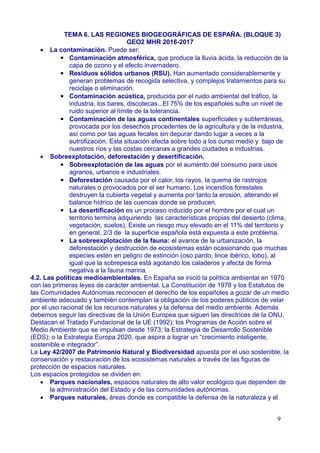 TEMA 6. LAS REGIONES BIOGEOGRÁFICAS DE ESPAÑA. (BLOQUE 3)
GEO2 MHR 2016-2017
 La contaminación. Puede ser:
▪ Contaminación atmosférica, que produce la lluvia ácida, la reducción de la
capa de ozono y el efecto invernadero.
▪ Residuos sólidos urbanos (RSU). Han aumentado considerablemente y
generan problemas de recogida selectiva, y complejos tratamientos para su
reciclaje o eliminación.
▪ Contaminación acústica, producida por el ruido ambiental del tráfico, la
industria, los bares, discotecas...El 75% de los españoles sufre un nivel de
ruido superior al límite de la tolerancia.
▪ Contaminación de las aguas continentales superficiales y subterráneas,
provocada por los desechos procedentes de la agricultura y de la industria,
así como por las aguas fecales sin depurar dando lugar a veces a la
eutrofización. Esta situación afecta sobre todo a los curso medio y bajo de
nuestros ríos y las costas cercanas a grandes ciudades e industrias.
 Sobreexplotación, deforestación y desertificación.
▪ Sobreexplotación de las aguas por el aumento del consumo para usos
agrarios, urbanos e industriales.
▪ Deforestación causada por el calor, los rayos, la quema de rastrojos
naturales o provocados por el ser humano. Los incendios forestales
destruyen la cubierta vegetal y aumenta por tanto la erosión, alterando el
balance hídrico de las cuencas donde se producen.
▪ La desertificación es un proceso inducido por el hombre por el cual un
territorio termina adquiriendo las características propias del desierto (clima,
vegetación, suelos). Existe un riesgo muy elevado en el 11% del territorio y
en general, 2/3 de la superficie española está expuesta a este problema.
▪ La sobreexplotación de la fauna: el avance de la urbanización, la
deforestación y destrucción de ecosistemas están ocasionando que muchas
especies estén en peligro de extinción (oso pardo, lince ibérico, lobo), al
igual que la sobrepesca está agotando los caladeros y afecta de forma
negativa a la fauna marina.
4.2. Las políticas medioambientales. En España se inició la política ambiental en 1970
con las primeras leyes de carácter ambiental. La Constitución de 1978 y los Estatutos de
las Comunidades Autónomas reconocen el derecho de los españoles a gozar de un medio
ambiente adecuado y también contemplan la obligación de los poderes públicos de velar
por el uso racional de los recursos naturales y la defensa del medio ambiente. Además
debemos seguir las directivas de la Unión Europea que siguen las directrices de la ONU.
Destacan el Tratado Fundacional de la UE (1992); los Programas de Acción sobre el
Medio Ambiente que se impulsan desde 1973; la Estrategia de Desarrollo Sostenible
(EDS); o la Estrategia Europa 2020, que aspira a lograr un “crecimiento inteligente,
sostenible e integrador”.
La Ley 42/2007 de Patrimonio Natural y Biodiversidad apuesta por el uso sostenible, la
conservación y restauración de los ecosistemas naturales a través de las figuras de
protección de espacios naturales.
Los espacios protegidos se dividen en:
 Parques nacionales, espacios naturales de alto valor ecológico que dependen de
la administración del Estado y de las comunidades autónomas.
 Parques naturales, áreas donde es compatible la defensa de la naturaleza y el
9
 