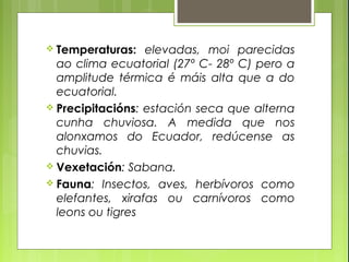  Temperaturas:   elevadas, moi parecidas
  ao clima ecuatorial (27º C- 28º C) pero a
  amplitude térmica é máis alta que a do
  ecuatorial.
 Precipitacións: estación seca que alterna
  cunha chuviosa. A medida que nos
  alonxamos do Ecuador, redúcense as
  chuvias.
 Vexetación: Sabana.
 Fauna: Insectos, aves, herbívoros como
  elefantes, xirafas ou carnívoros como
  leons ou tigres
 