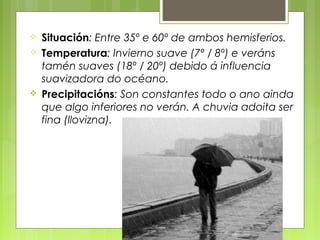    Situación: Entre 35º e 60º de ambos hemisferios.
   Temperatura: Invierno suave (7º / 8º) e veráns
    tamén suaves (18º / 20º) debido á influencia
    suavizadora do océano.
   Precipitacións: Son constantes todo o ano ainda
    que algo inferiores no verán. A chuvia adoita ser
    fina (llovizna).
 