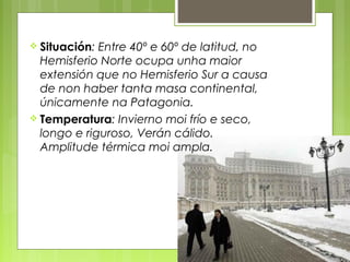  Situación: Entre 40º e 60º de latitud, no
  Hemisferio Norte ocupa unha maior
  extensión que no Hemisferio Sur a causa
  de non haber tanta masa continental,
  únicamente na Patagonia.
 Temperatura: Invierno moi frío e seco,
  longo e riguroso, Verán cálido.
  Amplitude térmica moi ampla.
 