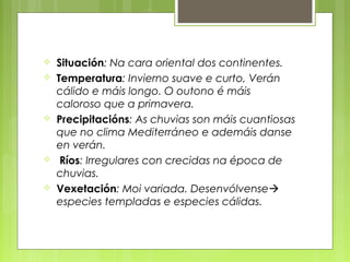    Situación: Na cara oriental dos continentes.
   Temperatura: Invierno suave e curto, Verán
    cálido e máis longo. O outono é máis
    caloroso que a primavera.
   Precipitacións: As chuvias son máis cuantiosas
    que no clima Mediterráneo e ademáis danse
    en verán.
    Ríos: Irregulares con crecidas na época de
    chuvias.
   Vexetación: Moi variada. Desenvólvense
    especies templadas e especies cálidas.
 