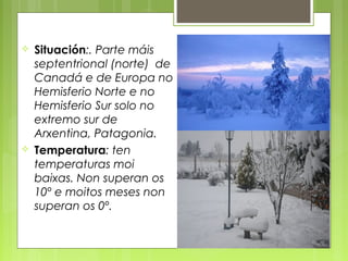    Situación:. Parte máis
    septentrional (norte) de
    Canadá e de Europa no
    Hemisferio Norte e no
    Hemisferio Sur solo no
    extremo sur de
    Arxentina, Patagonia.
   Temperatura: ten
    temperaturas moi
    baixas. Non superan os
    10º e moitos meses non
    superan os 0º.
 