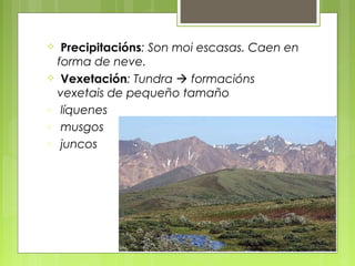   Precipitacións: Son moi escasas. Caen en
  forma de neve.
 Vexetación: Tundra  formacións
  vexetais de pequeño tamaño
o líquenes
o musgos
o juncos
 