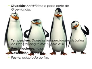    Situación: Antártida e a parte norte de
    Groenlandia.




   Temperatura: Danse as temperaturas máis baixas
    do Planeta, ningún mes supera os 0º C.
   Precipitaciones: nulas
   Vexetación: imposible
   Fauna: adaptada ao frío.
 