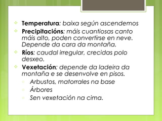    Temperatura: baixa según ascendemos
   Precipitacións: máis cuantiosas canto
    máis alto, poden convertirse en neve.
    Depende da cara da montaña.
   Ríos: caudal irregular, crecidas polo
    desxeo.
   Vexetación: depende da ladeira da
    montaña e se desenvolve en pisos.
    o Arbustos, matorrales na base
    o Árbores
    o Sen vexetación na cima.
 