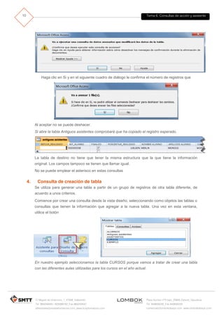 Tema 6. Consultas de acción y asistente
C/ Miguel de Unamuno, 1_47008_Valladolid
Tel. 983249455 / 625569162_Fax 983243547
alfredovela@revistaformacion.com_www.ticsyformacion.com
Plaza Iturrilun nº5 bajo_20800 Zarautz_Gipuzkoa
Tel. 943830230_Fax 943830233
comercial@lombokdesign.com_www.lombokdesign.com
10
Haga clic en Si y en el siguiente cuadro de diálogo le confirma el número de registros que
Al aceptar no se puede deshacer.
Si abre la tabla Antiguos asistentes comprobará que ha copiado el registro esperado.
La tabla de destino no tiene que tener la misma estructura que la que tiene la información
original. Los campos tampoco se tienen que llamar igual.
No se puede emplear el asterisco en estas consultas
4. Consulta de creación de tabla
Se utiliza para generar una tabla a partir de un grupo de registros de otra tabla diferente, de
acuerdo a unos criterios.
Comience por crear una consulta desde la vista diseño, seleccionando como objetos las tablas o
consultas que tienen la información que agregar a la nueva tabla. Una vez en esta ventana,
utilice el botón
En nuestro ejemplo seleccionamos la tabla CURSOS porque vamos a tratar de crear una tabla
con las diferentes aulas utilizadas para los cursos en el año actual.
 