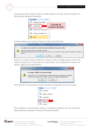 Tema 6. Consultas de acción y asistente
C/ Miguel de Unamuno, 1_47008_Valladolid
Tel. 983249455 / 625569162_Fax 983243547
alfredovela@revistaformacion.com_www.ticsyformacion.com
Plaza Iturrilun nº5 bajo_20800 Zarautz_Gipuzkoa
Tel. 943830230_Fax 943830233
comercial@lombokdesign.com_www.lombokdesign.com
12
Cuando guarda esta consulta muestra un símbolo diferente a los otros tipos de consulta en la
lista de objetos del panel de exploración
Cuando se ejecuta una consulta de Creación de tabla, pide confirmación.
Haga clic en Sí para continuar. Mostrará un segundo cuadro de diálogo donde le informa del
número de registros que se generarán en la nueva tabla y de la imposibilidad de deshacer los
cambios. Haga clic en Sí para continuar.
Para comprobar su funcionamiento, observe si el panel de exploración hay una nueva tabla.
Para comprobar su funcionamiento, observe si el panel de exploración hay una nueva tabla.
Abra la tabla para comprobar si contiene la información esperada
 