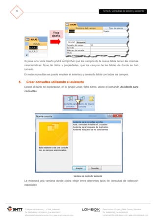 Tema 6. Consultas de acción y asistente
C/ Miguel de Unamuno, 1_47008_Valladolid
Tel. 983249455 / 625569162_Fax 983243547
alfredovela@revistaformacion.com_www.ticsyformacion.com
Plaza Iturrilun nº5 bajo_20800 Zarautz_Gipuzkoa
Tel. 943830230_Fax 943830233
comercial@lombokdesign.com_www.lombokdesign.com
13
Si pasa a la vista diseño podrá comprobar que los campos de la nueva tabla tienen las mismas
características: tipos de datos y propiedades, que los campos de las tablas de donde se han
tomado.
En estas consultas se puede emplear el asterisco y creará la tabla con todos los campos.
5. Crear consultas utilizando el asistente
Desde el panel de exploración, en el grupo Crear, ficha Otros, utilice el comando Asistente para
consultas.
Ventana de inicio del asistente
Le mostrará una ventana donde podrá elegir entre diferentes tipos de consultas de selección
especiales
 