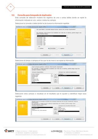 Tema 6. Consultas de acción y asistente
C/ Miguel de Unamuno, 1_47008_Valladolid
Tel. 983249455 / 625569162_Fax 983243547
alfredovela@revistaformacion.com_www.ticsyformacion.com
Plaza Iturrilun nº5 bajo_20800 Zarautz_Gipuzkoa
Tel. 943830230_Fax 943830233
comercial@lombokdesign.com_www.lombokdesign.com
16
5.2. Consulta para búsqueda de duplicados
Esta consulta de selección muestra los registros de una o varias tablas donde se repite la
información indicada en uno, varios o todos los campos.
Seleccione la consulta o tabla donde ha de buscar la información repetida
Seleccione el campo o campos en los que ha de mirar si se repite la información
Seleccione otros campos a visualizar en el resultado que le ayuden a identificar mejor esos
registros
 