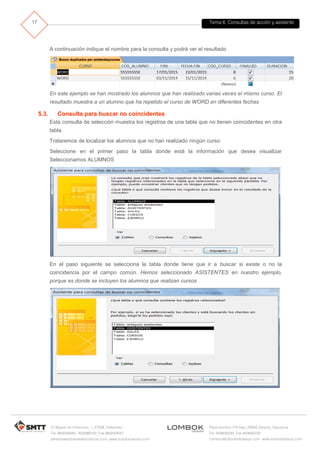 Tema 6. Consultas de acción y asistente
C/ Miguel de Unamuno, 1_47008_Valladolid
Tel. 983249455 / 625569162_Fax 983243547
alfredovela@revistaformacion.com_www.ticsyformacion.com
Plaza Iturrilun nº5 bajo_20800 Zarautz_Gipuzkoa
Tel. 943830230_Fax 943830233
comercial@lombokdesign.com_www.lombokdesign.com
17
A continuación indique el nombre para la consulta y podrá ver el resultado
En este ejemplo se han mostrado los alumnos que han realizado varias veces el mismo curso. El
resultado muestra a un alumno que ha repetido el curso de WORD en diferentes fechas
5.3. Consulta para buscar no coincidentes
Esta consulta de selección muestra los registros de una tabla que no tienen coincidentes en otra
tabla.
Trataremos de localizar los alumnos que no han realizado ningún curso
Seleccione en el primer paso la tabla donde está la información que desea visualizar
Seleccionamos ALUMNOS
En el paso siguiente se selecciona la tabla donde tiene que ir a buscar si existe o no la
coincidencia por el campo común. Hemos seleccionado ASISTENTES en nuestro ejemplo,
porque es donde se incluyen los alumnos que realizan cursos
 