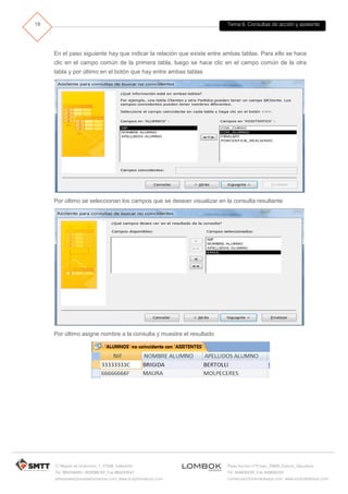 Tema 6. Consultas de acción y asistente
C/ Miguel de Unamuno, 1_47008_Valladolid
Tel. 983249455 / 625569162_Fax 983243547
alfredovela@revistaformacion.com_www.ticsyformacion.com
Plaza Iturrilun nº5 bajo_20800 Zarautz_Gipuzkoa
Tel. 943830230_Fax 943830233
comercial@lombokdesign.com_www.lombokdesign.com
18
En el paso siguiente hay que indicar la relación que existe entre ambas tablas. Para ello se hace
clic en el campo común de la primera tabla, luego se hace clic en el campo común de la otra
tabla y por último en el botón que hay entre ambas tablas
Por último se seleccionan los campos que se desean visualizar en la consulta resultante
Por último asigne nombre a la consulta y muestre el resultado
 